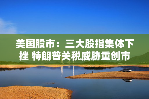 美国股市：三大股指集体下挫 特朗普关税威胁重创市场