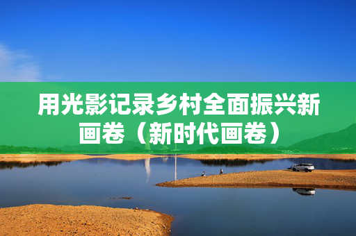 用光影记录乡村全面振兴新画卷（新时代画卷）