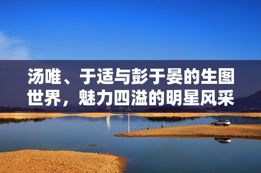 汤唯、于适与彭于晏的生图世界，魅力四溢的明星风采