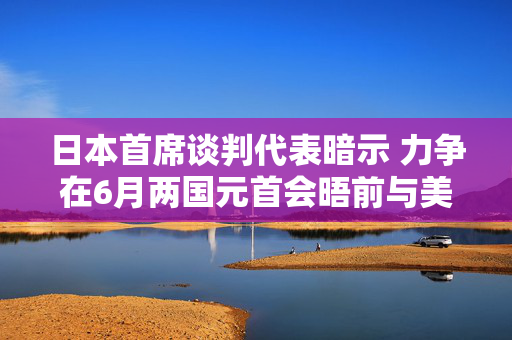 日本首席谈判代表暗示 力争在6月两国元首会晤前与美国达成关税协议