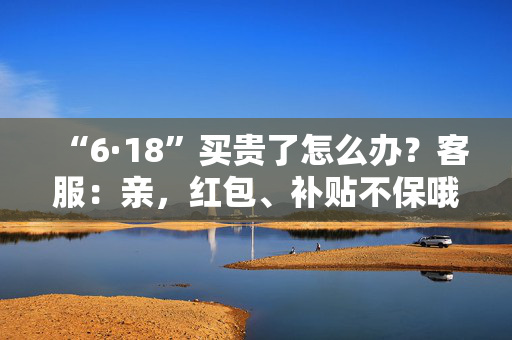 “6·18”买贵了怎么办？客服：亲，红包、补贴不保哦