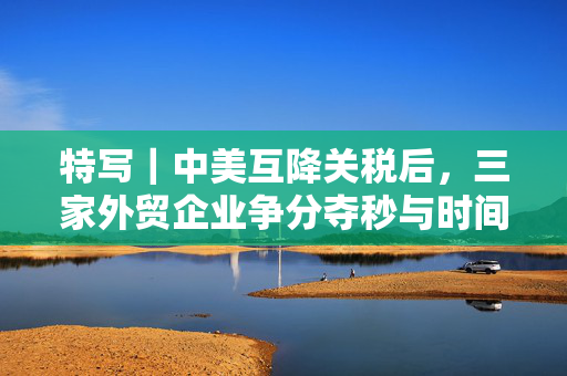 特写｜中美互降关税后，三家外贸企业争分夺秒与时间赛跑