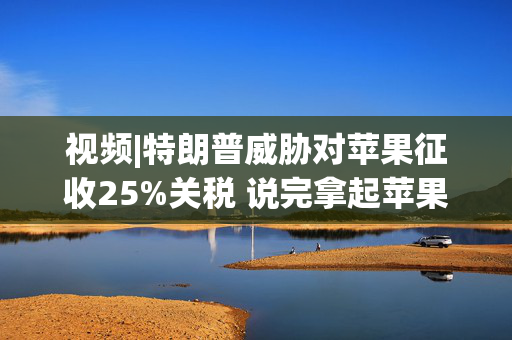 视频|特朗普威胁对苹果征收25%关税 说完拿起苹果手机挂议员电话
