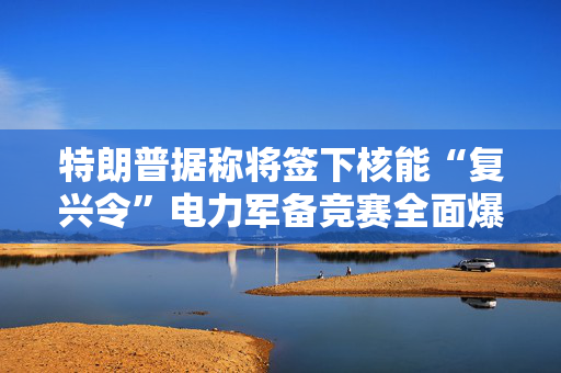 特朗普据称将签下核能“复兴令”电力军备竞赛全面爆发
