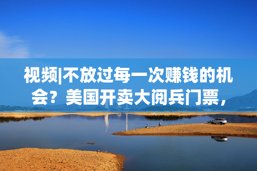 视频|不放过每一次赚钱的机会？美国开卖大阅兵门票，7000参演士兵一天只供一顿热餐