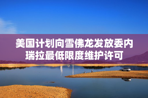 美国计划向雪佛龙发放委内瑞拉最低限度维护许可