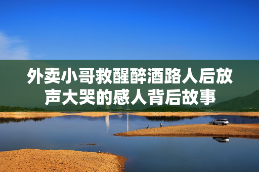 外卖小哥救醒醉酒路人后放声大哭的感人背后故事
