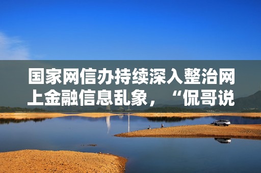 国家网信办持续深入整治网上金融信息乱象，“侃哥说财经”等账号被关