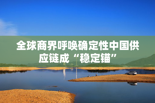 全球商界呼唤确定性中国供应链成“稳定锚”