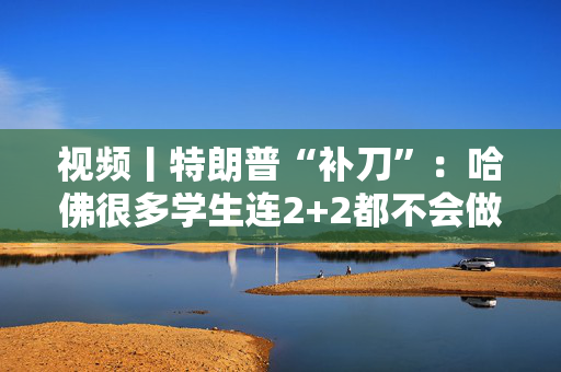 视频丨特朗普“补刀”：哈佛很多学生连2+2都不会做