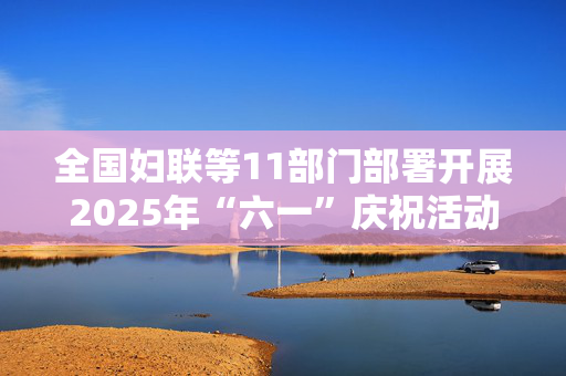 全国妇联等11部门部署开展2025年“六一”庆祝活动