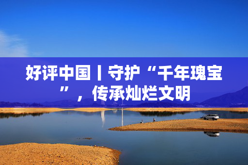 好评中国丨守护“千年瑰宝”，传承灿烂文明