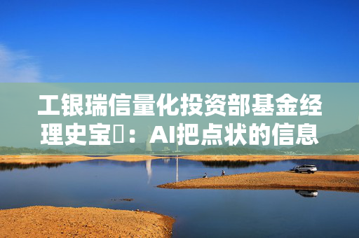 工银瑞信量化投资部基金经理史宝珖：AI把点状的信息孤岛连接起来 看好信息的内生性、外延性两个方向