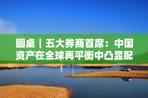 圆桌｜五大券商首席：中国资产在全球再平衡中凸显配置价值