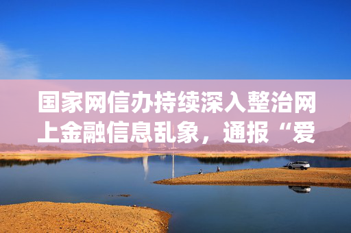 国家网信办持续深入整治网上金融信息乱象，通报“爱股票App”、“侃哥说财经”等典型案例