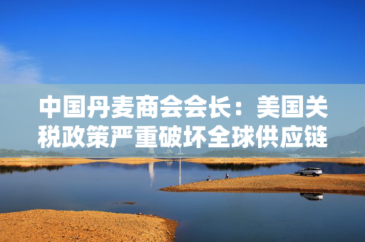 中国丹麦商会会长：美国关税政策严重破坏全球供应链由消费者买单