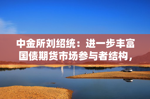 中金所刘绍统：进一步丰富国债期货市场参与者结构，深化中长期资金参与力度