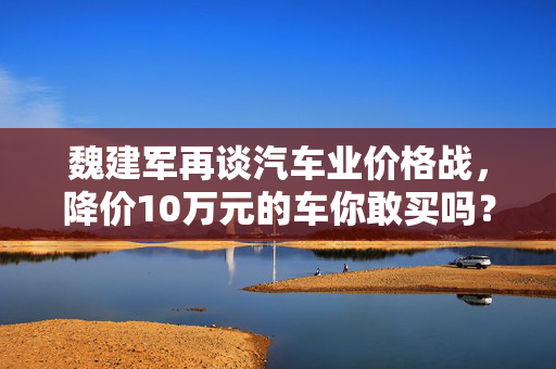 魏建军再谈汽车业价格战，降价10万元的车你敢买吗？