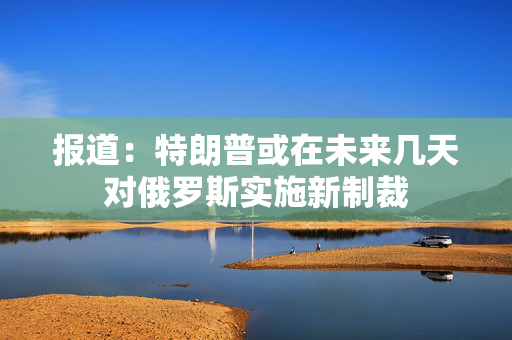 报道：特朗普或在未来几天对俄罗斯实施新制裁