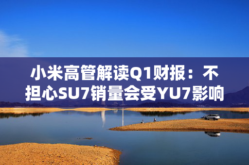 小米高管解读Q1财报：不担心SU7销量会受YU7影响