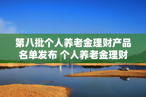第八批个人养老金理财产品名单发布 个人养老金理财产品扩容至35只
