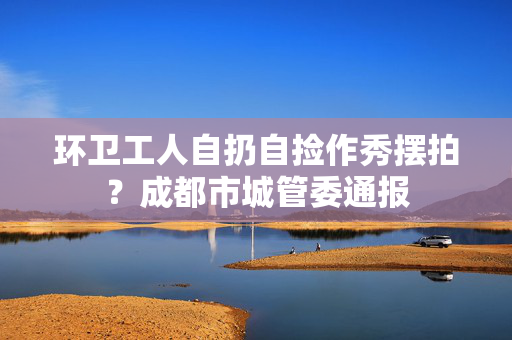 环卫工人自扔自捡作秀摆拍？成都市城管委通报