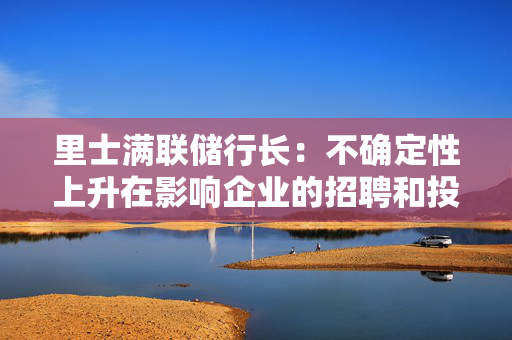里士满联储行长：不确定性上升在影响企业的招聘和投资决策