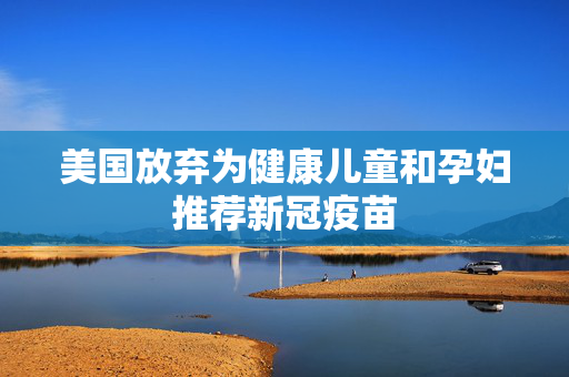 美国放弃为健康儿童和孕妇推荐新冠疫苗