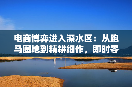 电商博弈进入深水区：从跑马圈地到精耕细作，即时零售成必争之地