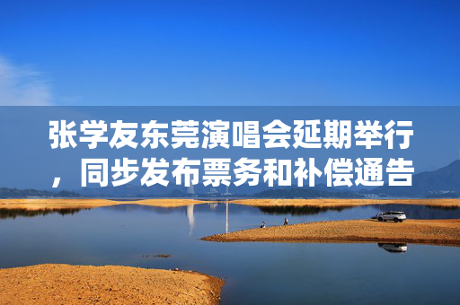 张学友东莞演唱会延期举行，同步发布票务和补偿通告