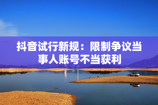 抖音试行新规：限制争议当事人账号不当获利
