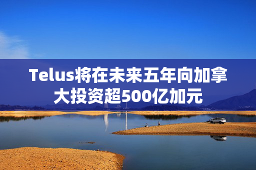 Telus将在未来五年向加拿大投资超500亿加元