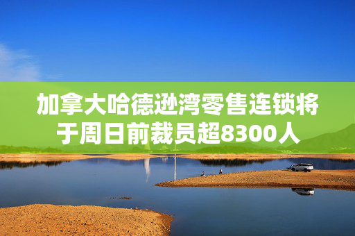 加拿大哈德逊湾零售连锁将于周日前裁员超8300人