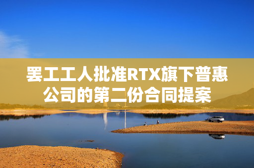 罢工工人批准RTX旗下普惠公司的第二份合同提案