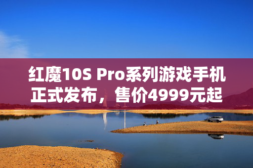红魔10S Pro系列游戏手机正式发布，售价4999元起