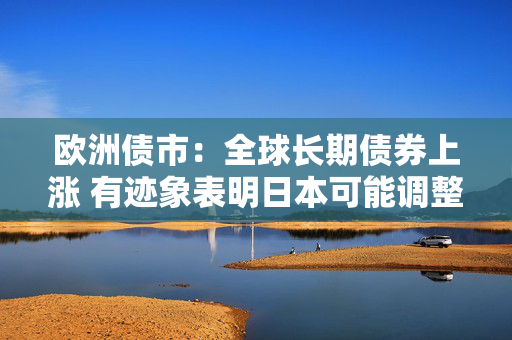 欧洲债市：全球长期债券上涨 有迹象表明日本可能调整债券发行