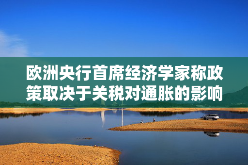 欧洲央行首席经济学家称政策取决于关税对通胀的影响