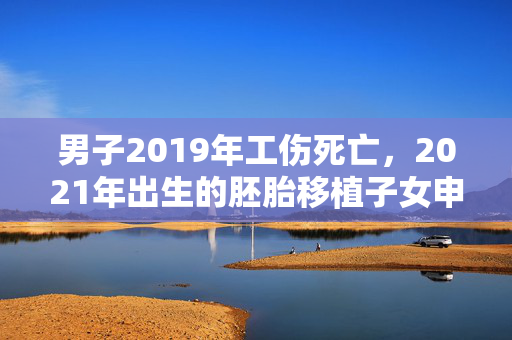 男子2019年工伤死亡，2021年出生的胚胎移植子女申领抚恤金遭拒！法院判了