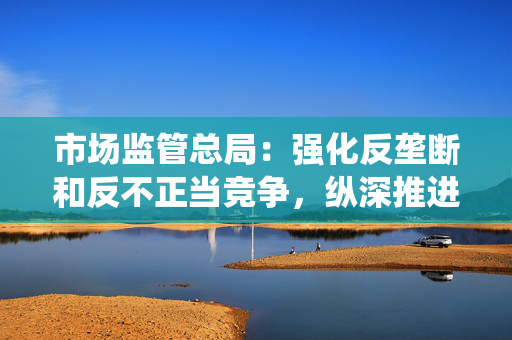 市场监管总局：强化反垄断和反不正当竞争，纵深推进全国统一大市场建设
