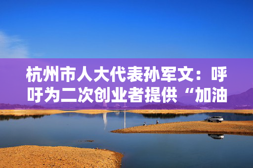 杭州市人大代表孙军文：呼吁为二次创业者提供“加油包”，让中场休息的中年人“拍拍灰尘 重战江湖”