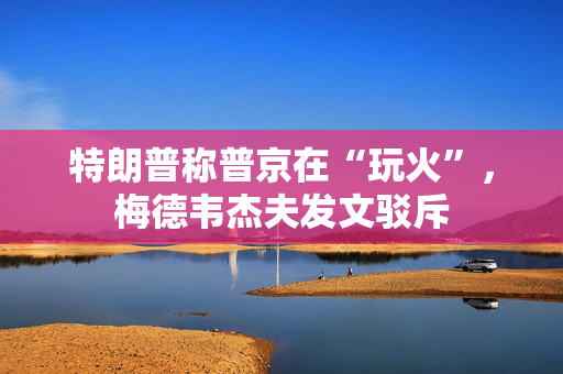 特朗普称普京在“玩火”，梅德韦杰夫发文驳斥