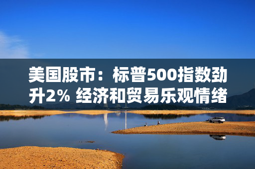 美国股市：标普500指数劲升2% 经济和贸易乐观情绪提振市场