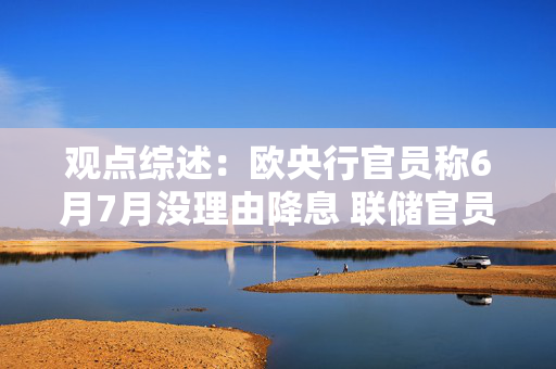 观点综述：欧央行官员称6月7月没理由降息 联储官员主张维持利率不变