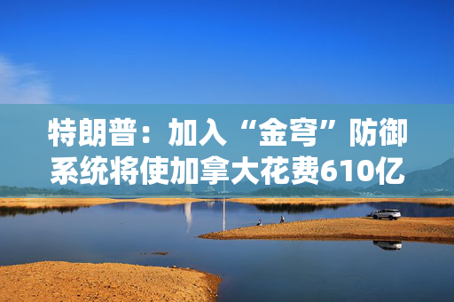 特朗普：加入“金穹”防御系统将使加拿大花费610亿美元