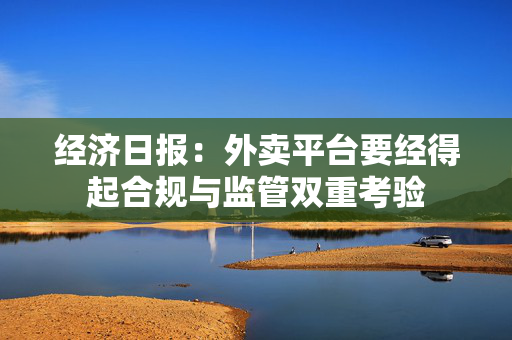 经济日报：外卖平台要经得起合规与监管双重考验