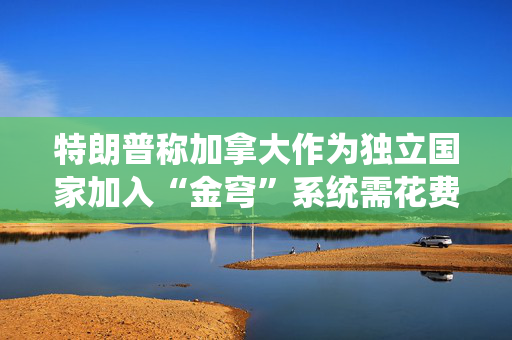 特朗普称加拿大作为独立国家加入“金穹”系统需花费610亿美元