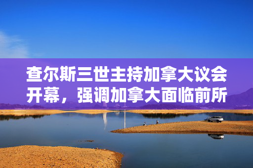 查尔斯三世主持加拿大议会开幕，强调加拿大面临前所未有的挑战
