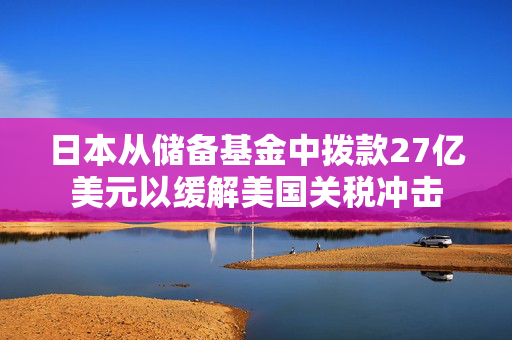 日本从储备基金中拨款27亿美元以缓解美国关税冲击