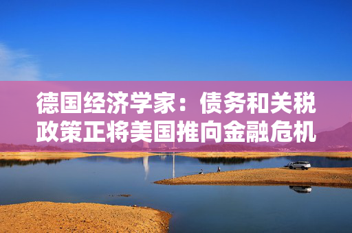 德国经济学家：债务和关税政策正将美国推向金融危机边缘