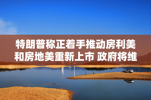 特朗普称正着手推动房利美和房地美重新上市 政府将维持对其隐性担保